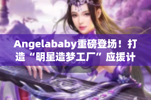 Angelababy重磅登场！打造“明星造梦工厂”应援计划