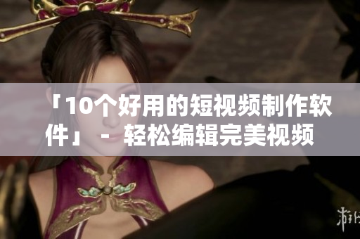 「10个好用的短视频制作软件」－ 轻松编辑完美视频