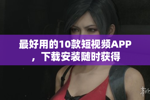 最好用的10款短视频APP，下载安装随时获得