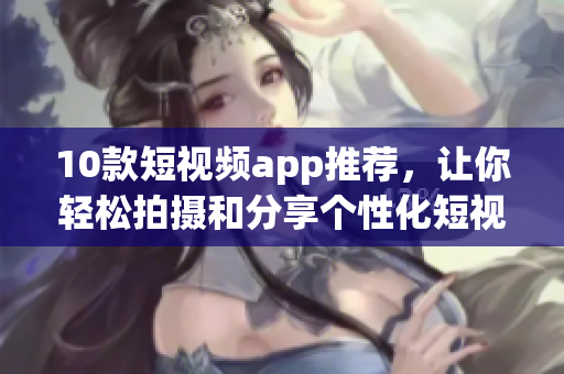 10款短视频app推荐，让你轻松拍摄和分享个性化短视频