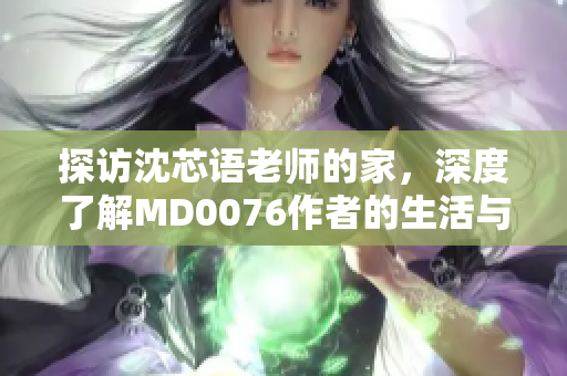 探访沈芯语老师的家，深度了解MD0076作者的生活与创作！