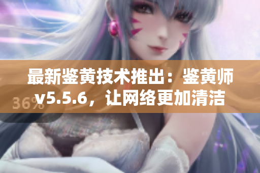 最新鉴黄技术推出：鉴黄师v5.5.6，让网络更加清洁