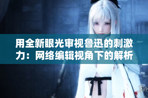 用全新眼光审视鲁迅的刺激力：网络编辑视角下的解析