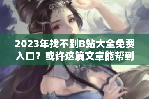 2023年找不到B站大全免费入口？或许这篇文章能帮到你！