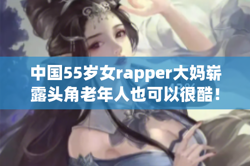 中国55岁女rapper大妈崭露头角老年人也可以很酷！