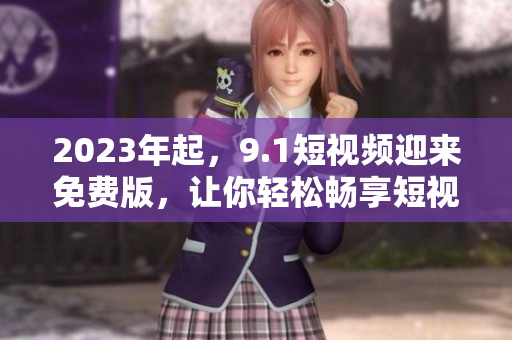 2023年起，9.1短视频迎来免费版，让你轻松畅享短视频世界！
