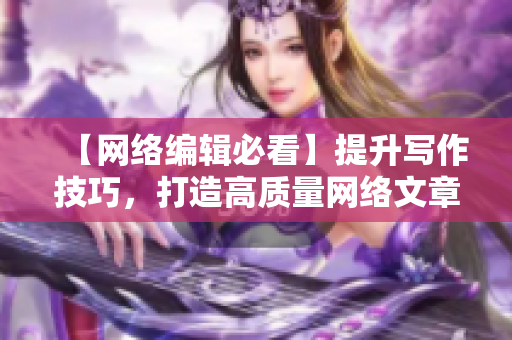 【网络编辑必看】提升写作技巧，打造高质量网络文章！