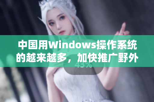 中国用Windows操作系统的越来越多，加快推广野外。