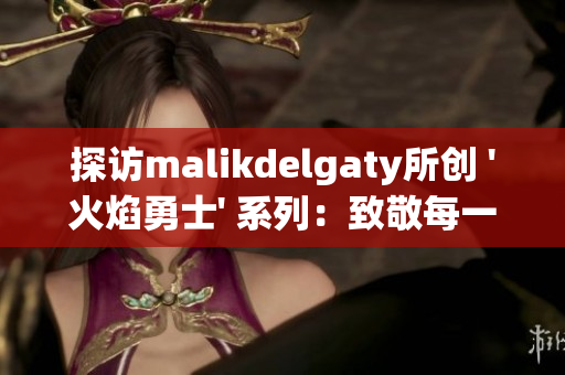 探访malikdelgaty所创 '火焰勇士' 系列：致敬每一位无畏消防员