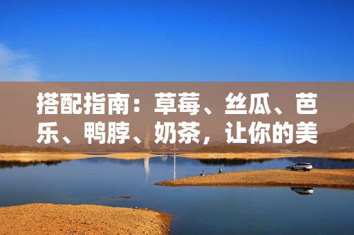 搭配指南：草莓、丝瓜、芭乐、鸭脖、奶茶，让你的美食之旅更加美味！