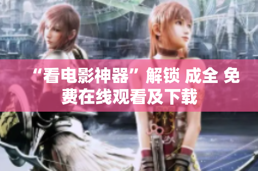 “看电影神器”解锁 成全 免费在线观看及下载