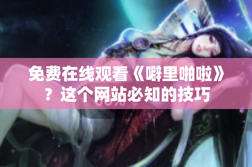 免费在线观看《噼里啪啦》？这个网站必知的技巧