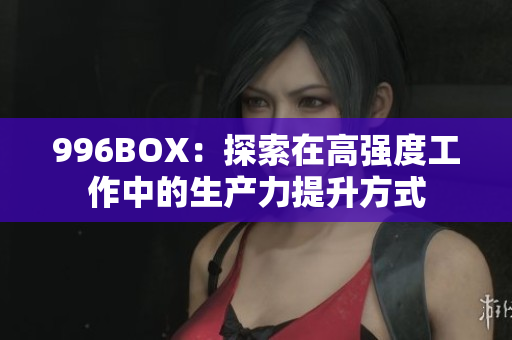 996BOX：探索在高强度工作中的生产力提升方式