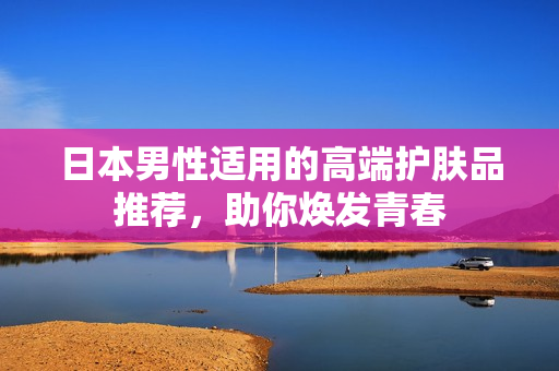 日本男性适用的高端护肤品推荐，助你焕发青春