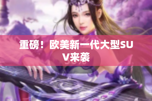 重磅！欧美新一代大型SUV来袭