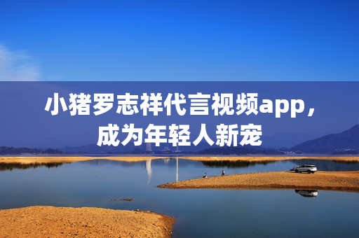 小猪罗志祥代言视频app，成为年轻人新宠