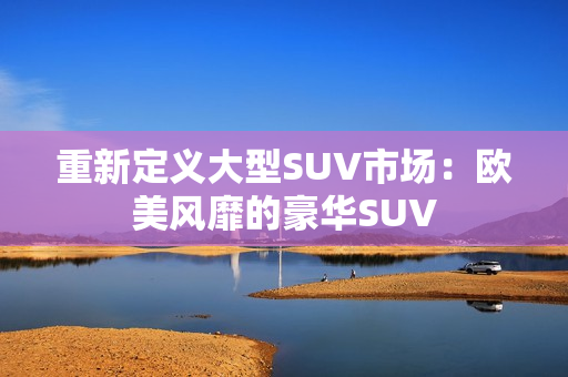重新定义大型SUV市场：欧美风靡的豪华SUV