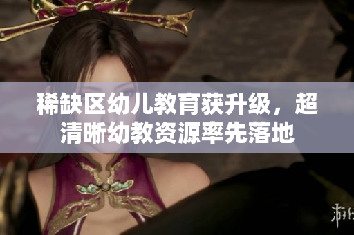 稀缺区幼儿教育获升级，超清晰幼教资源率先落地