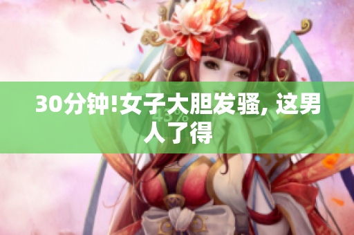 30分钟!女子大胆发骚, 这男人了得