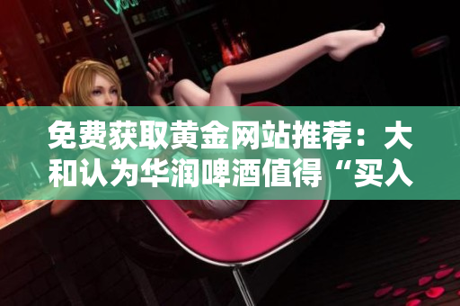 免费获取黄金网站推荐：大和认为华润啤酒值得“买入”