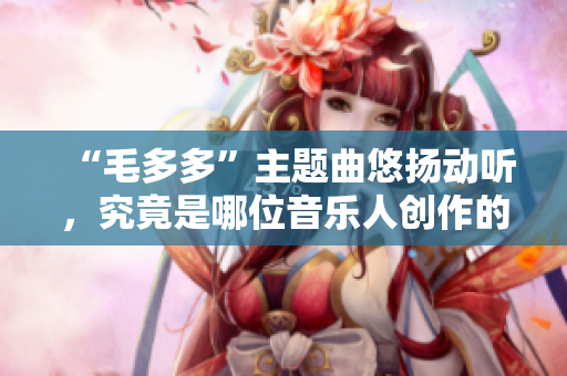 “毛多多”主题曲悠扬动听，究竟是哪位音乐人创作的？