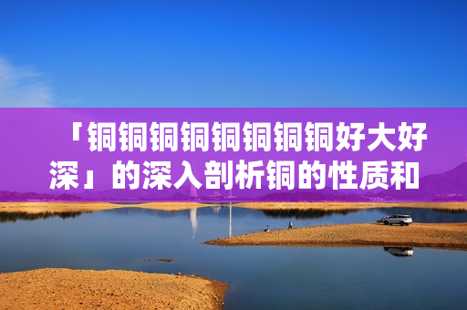 「铜铜铜铜铜铜铜铜好大好深」的深入剖析铜的性质和应用场景