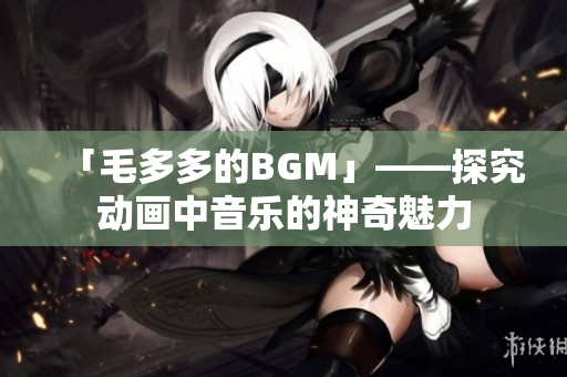 「毛多多的BGM」——探究动画中音乐的神奇魅力