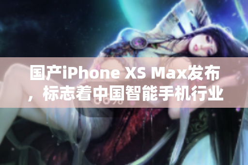 国产iPhone XS Max发布，标志着中国智能手机行业迈上新台阶