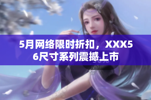 5月网络限时折扣，XXX56尺寸系列震撼上市