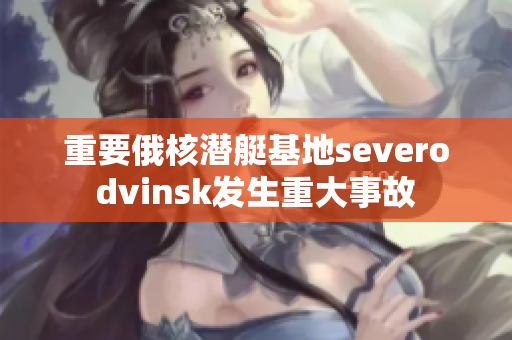 重要俄核潜艇基地severodvinsk发生重大事故