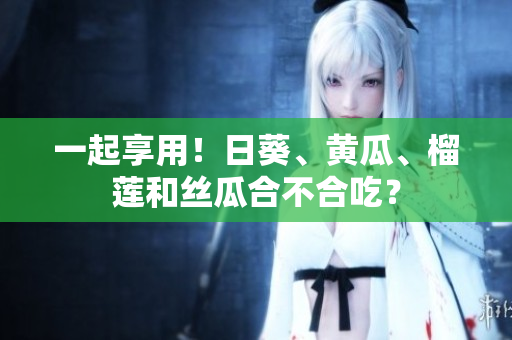 一起享用！日葵、黄瓜、榴莲和丝瓜合不合吃？