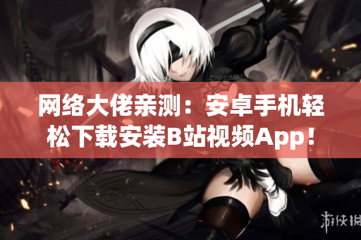 网络大佬亲测：安卓手机轻松下载安装B站视频App！