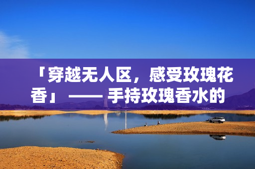 「穿越无人区，感受玫瑰花香」 —— 手持玫瑰香水的女性必备！