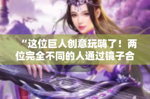 “这位巨人创意玩嗨了！两位完全不同的人通过镜子合体！”