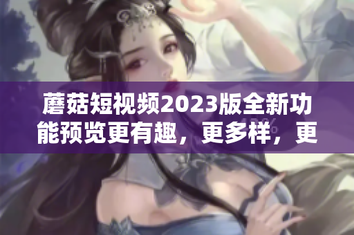 蘑菇短视频2023版全新功能预览更有趣，更多样，更好用