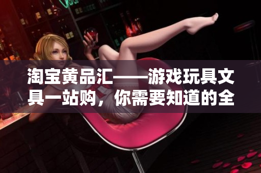 淘宝黄品汇——游戏玩具文具一站购，你需要知道的全在这里