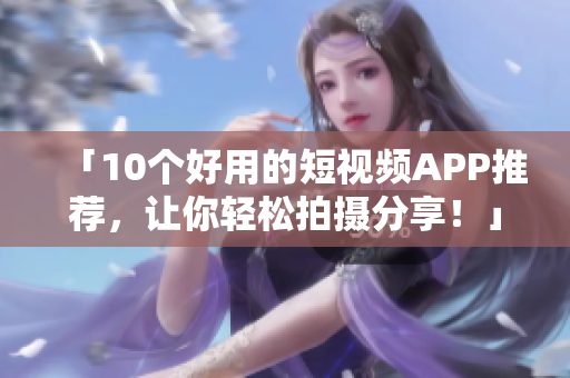 「10个好用的短视频APP推荐，让你轻松拍摄分享！」