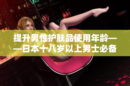 提升男性护肤品使用年龄——日本十八岁以上男士必备！