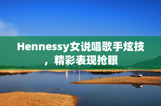 Hennessy女说唱歌手炫技，精彩表现抢眼