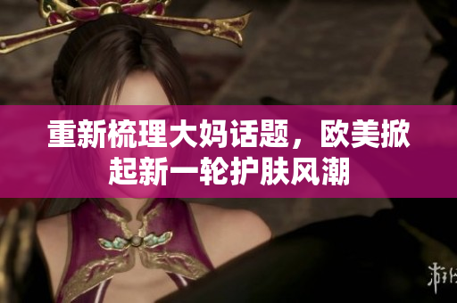 重新梳理大妈话题，欧美掀起新一轮护肤风潮