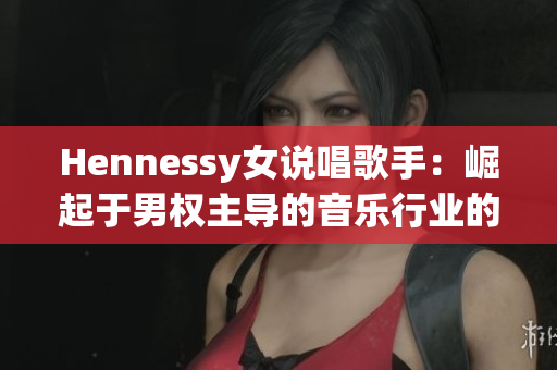 Hennessy女说唱歌手：崛起于男权主导的音乐行业的领袖者！