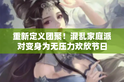 重新定义团聚！混乱家庭派对变身为无压力欢欣节日