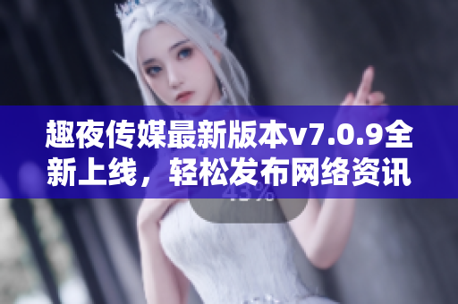 趣夜传媒最新版本v7.0.9全新上线，轻松发布网络资讯