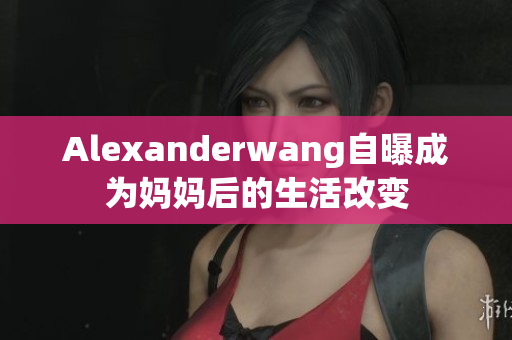 Alexanderwang自曝成为妈妈后的生活改变