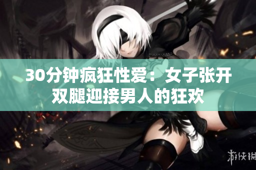 30分钟疯狂性爱：女子张开双腿迎接男人的狂欢