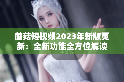 蘑菇短视频2023年新版更新：全新功能全方位解读