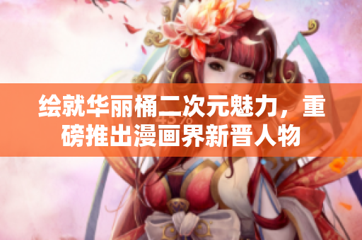 绘就华丽桶二次元魅力，重磅推出漫画界新晋人物