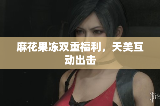 麻花果冻双重福利，天美互动出击
