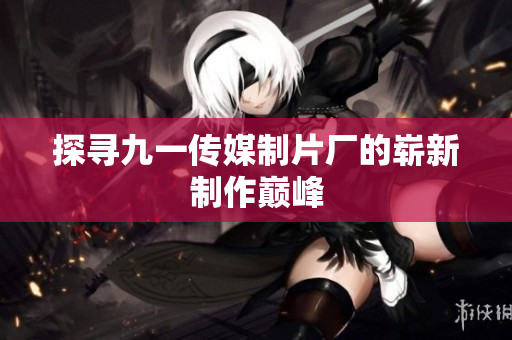 探寻九一传媒制片厂的崭新制作巅峰