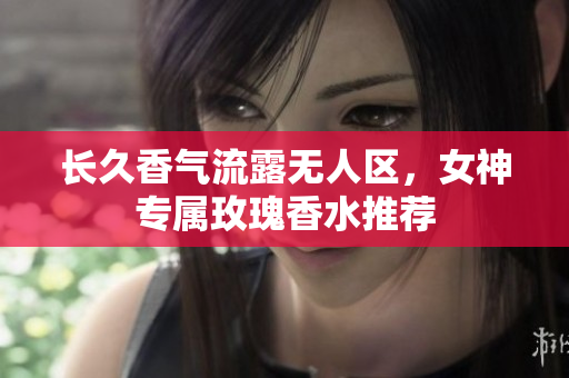 长久香气流露无人区，女神专属玫瑰香水推荐